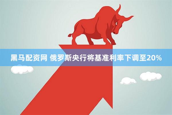 黑马配资网 俄罗斯央行将基准利率下调至20%