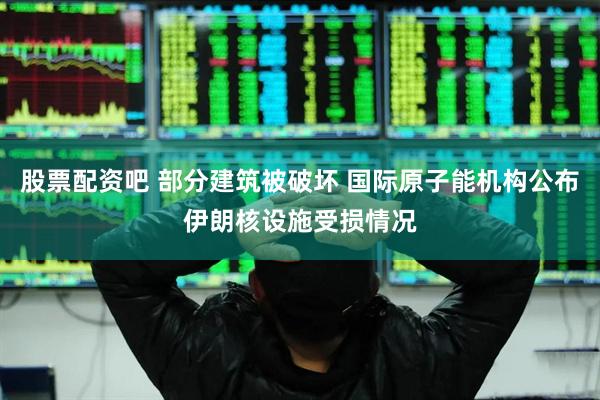 股票配资吧 部分建筑被破坏 国际原子能机构公布伊朗核设施受损情况
