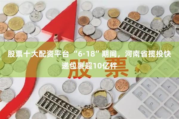 股票十大配资平台 “6·18”期间，河南省揽投快递包裹超10亿件