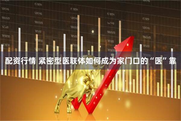 配资行情 紧密型医联体如何成为家门口的“医”靠