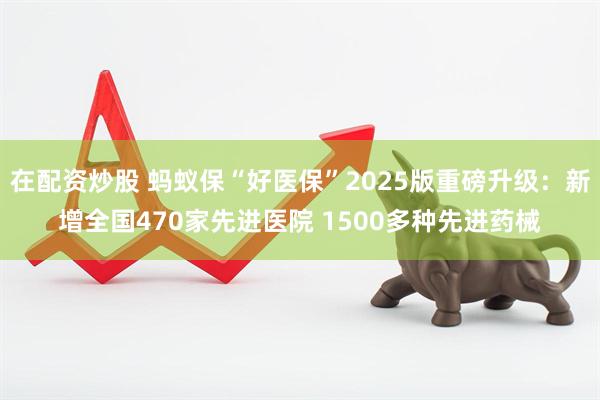 在配资炒股 蚂蚁保“好医保”2025版重磅升级：新增全国470家先进医院 1500多种先进药械