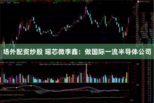 场外配资炒股 瑶芯微李鑫：做国际一流半导体公司