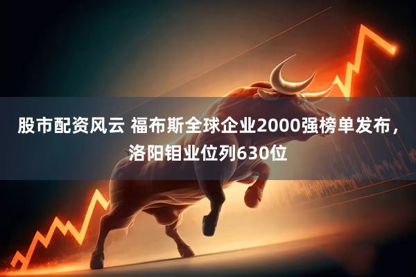 股市配资风云 福布斯全球企业2000强榜单发布，洛阳钼业位列630位