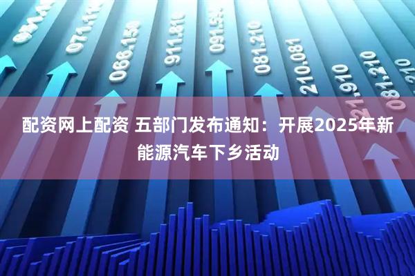 配资网上配资 五部门发布通知：开展2025年新能源汽车下乡活动