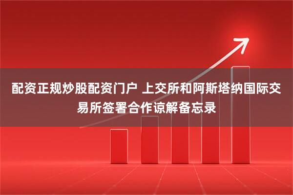 配资正规炒股配资门户 上交所和阿斯塔纳国际交易所签署合作谅解备忘录