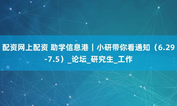 配资网上配资 助学信息港｜小研带你看通知（6.29-7.5）_论坛_研究生_工作