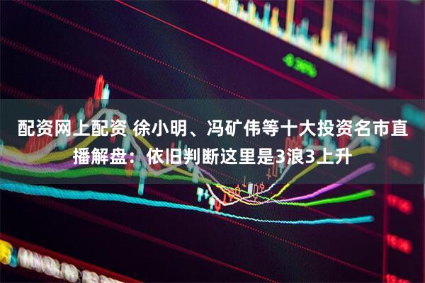 配资网上配资 徐小明、冯矿伟等十大投资名市直播解盘：依旧判断这里是3浪3上升
