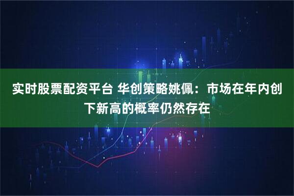 实时股票配资平台 华创策略姚佩：市场在年内创下新高的概率仍然存在