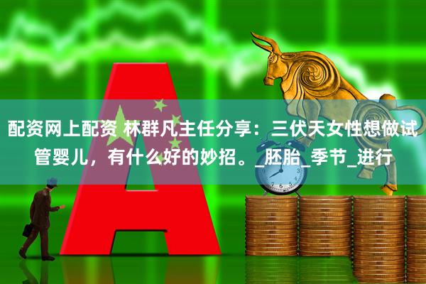 配资网上配资 林群凡主任分享：三伏天女性想做试管婴儿，有什么好的妙招。_胚胎_季节_进行