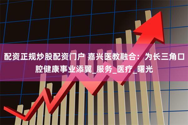 配资正规炒股配资门户 嘉兴医教融合：为长三角口腔健康事业添翼_服务_医疗_曙光