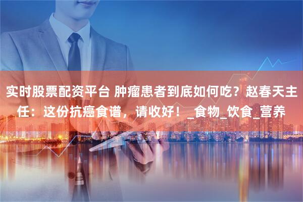 实时股票配资平台 肿瘤患者到底如何吃？赵春天主任：这份抗癌食谱，请收好！_食物_饮食_营养