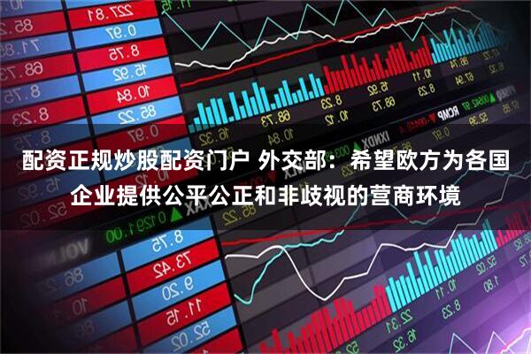 配资正规炒股配资门户 外交部：希望欧方为各国企业提供公平公正和非歧视的营商环境