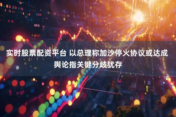 实时股票配资平台 以总理称加沙停火协议或达成 舆论指关键分歧犹存