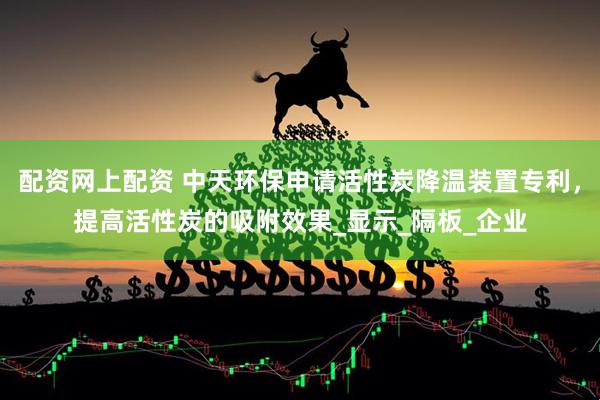 配资网上配资 中天环保申请活性炭降温装置专利，提高活性炭的吸附效果_显示_隔板_企业
