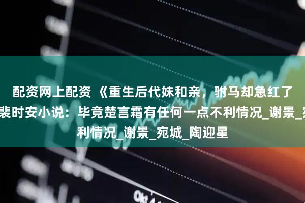 配资网上配资 《重生后代妹和亲，驸马却急红了眼》楚言霜裴时安小说：毕竟楚言霜有任何一点不利情况_谢景_宛城_陶迎星