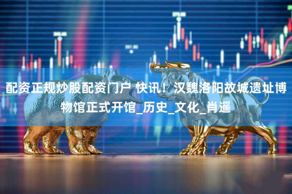 配资正规炒股配资门户 快讯！汉魏洛阳故城遗址博物馆正式开馆_历史_文化_肖遥