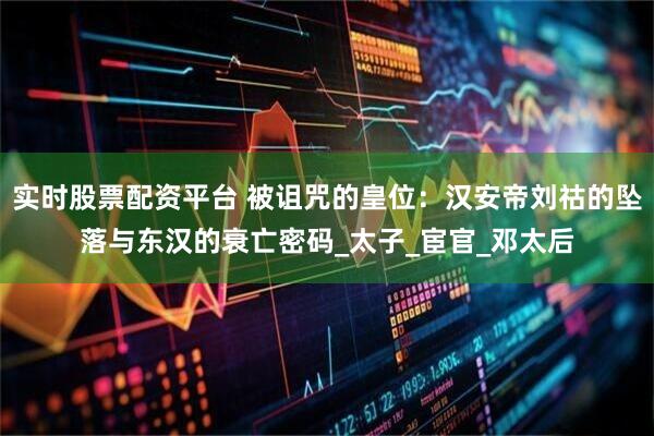 实时股票配资平台 被诅咒的皇位：汉安帝刘祜的坠落与东汉的衰亡密码_太子_宦官_邓太后