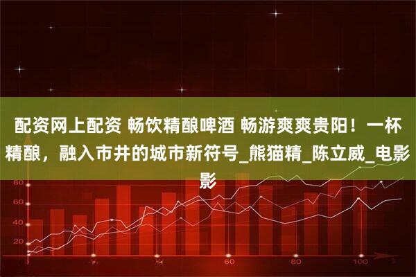 配资网上配资 畅饮精酿啤酒 畅游爽爽贵阳！一杯精酿，融入市井的城市新符号_熊猫精_陈立威_电影