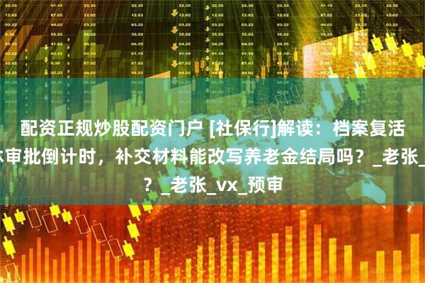 配资正规炒股配资门户 [社保行]解读：档案复活记：退休审批倒计时，补交材料能改写养老金结局吗？_老张_vx_预审