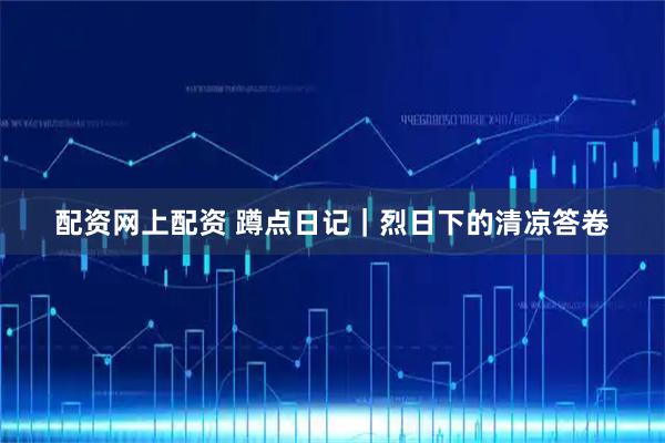 配资网上配资 蹲点日记｜烈日下的清凉答卷