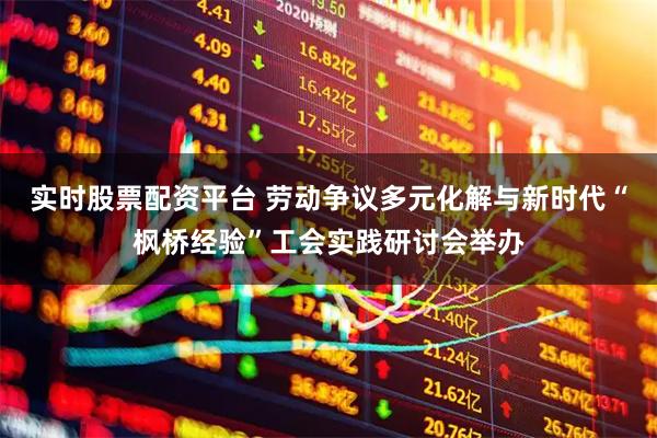 实时股票配资平台 劳动争议多元化解与新时代“枫桥经验”工会实践研讨会举办