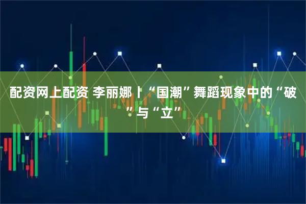配资网上配资 李丽娜丨“国潮”舞蹈现象中的“破”与“立”