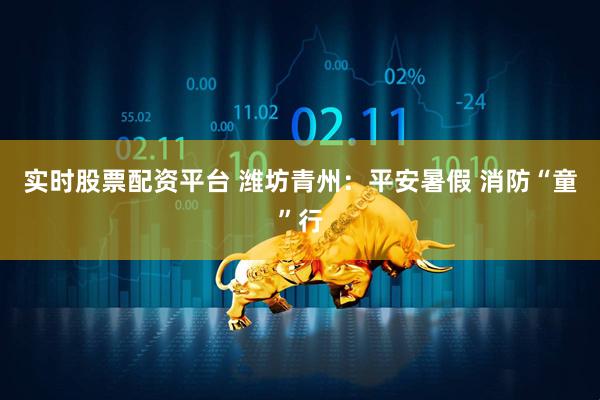 实时股票配资平台 潍坊青州：平安暑假 消防“童”行
