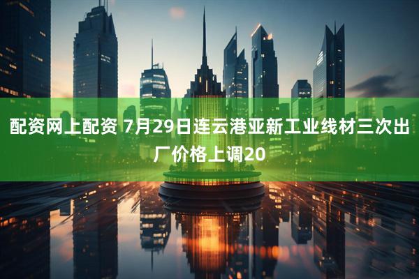 配资网上配资 7月29日连云港亚新工业线材三次出厂价格上调20