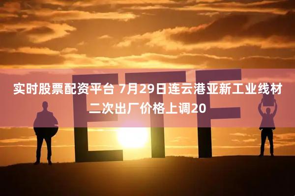 实时股票配资平台 7月29日连云港亚新工业线材二次出厂价格上调20