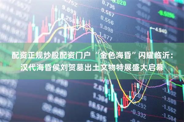 配资正规炒股配资门户 “金色海昏”闪耀临沂：汉代海昏侯刘贺墓出土文物特展盛大启幕
