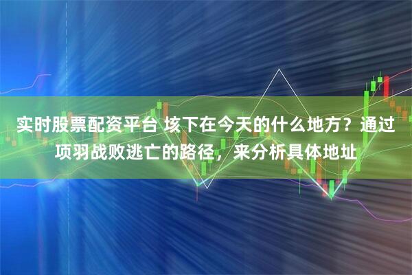 实时股票配资平台 垓下在今天的什么地方？通过项羽战败逃亡的路径，来分析具体地址