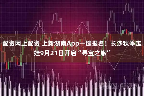 配资网上配资 上新湖南App一键报名！长沙秋季走娃9月21日开启“寻宝之旅”