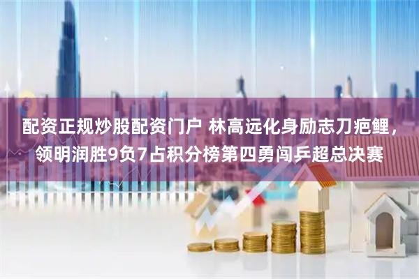 配资正规炒股配资门户 林高远化身励志刀疤鲤，领明润胜9负7占积分榜第四勇闯乒超总决赛