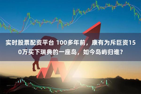 实时股票配资平台 100多年前，康有为斥巨资150万买下瑞典的一座岛，如今岛屿归谁？