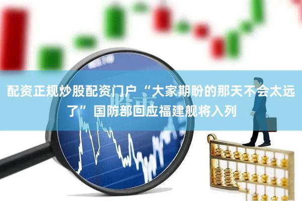 配资正规炒股配资门户 “大家期盼的那天不会太远了” 国防部回应福建舰将入列