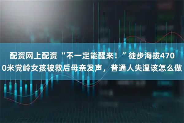 配资网上配资 “不一定能醒来！”徒步海拔4700米党岭女孩被救后母亲发声，普通人失温该怎么做