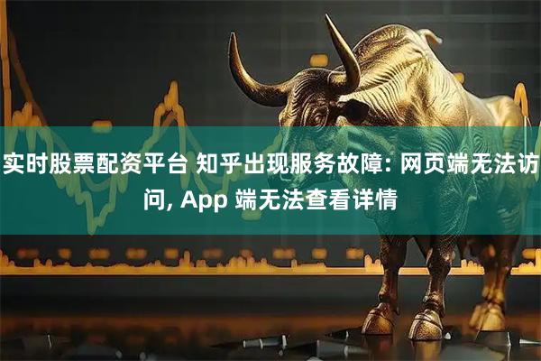 实时股票配资平台 知乎出现服务故障: 网页端无法访问, App 端无法查看详情